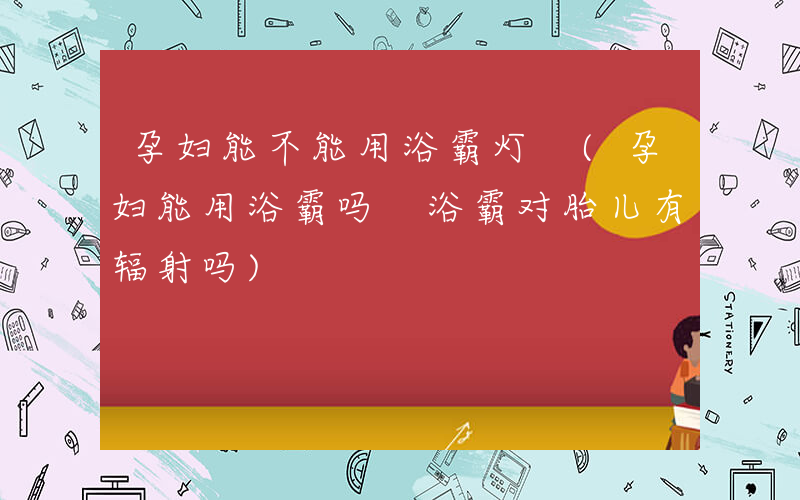孕妇能不能用浴霸灯 (孕妇能用浴霸吗 浴霸对胎儿有辐射吗)